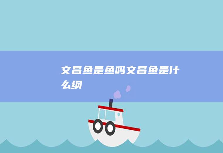 文昌鱼是鱼吗(文昌鱼是什么纲)