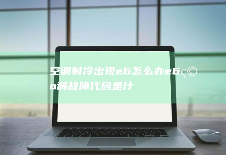 空调制冷出现e6怎么办(e6空调故障代码是什么)
