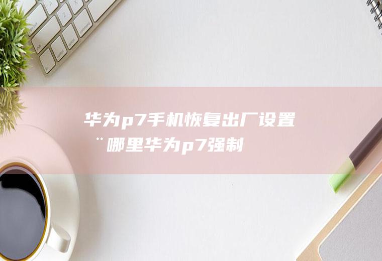 华为p7手机恢复出厂设置在哪里(华为p7强制恢复出厂设置)