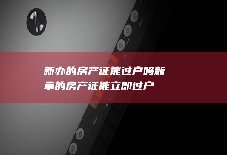 新办的房产证能过户吗(新拿的房产证能立即过户吗)