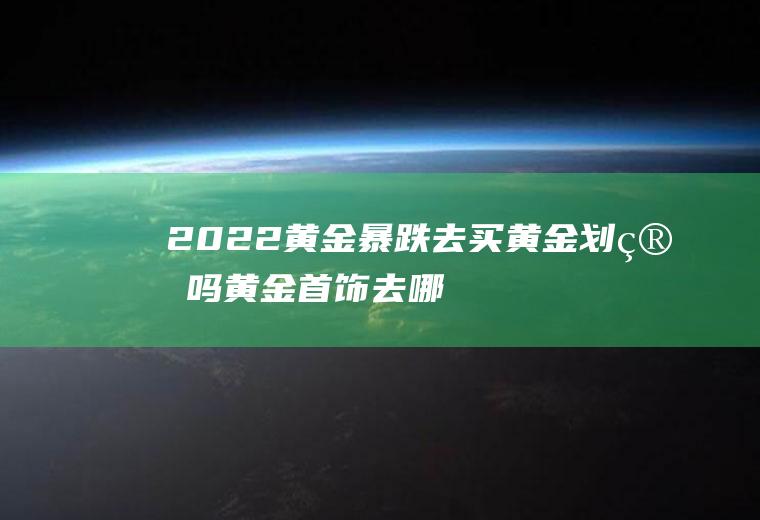 2022黄金暴跌去买黄金划算吗(黄金首饰去哪里买合适)