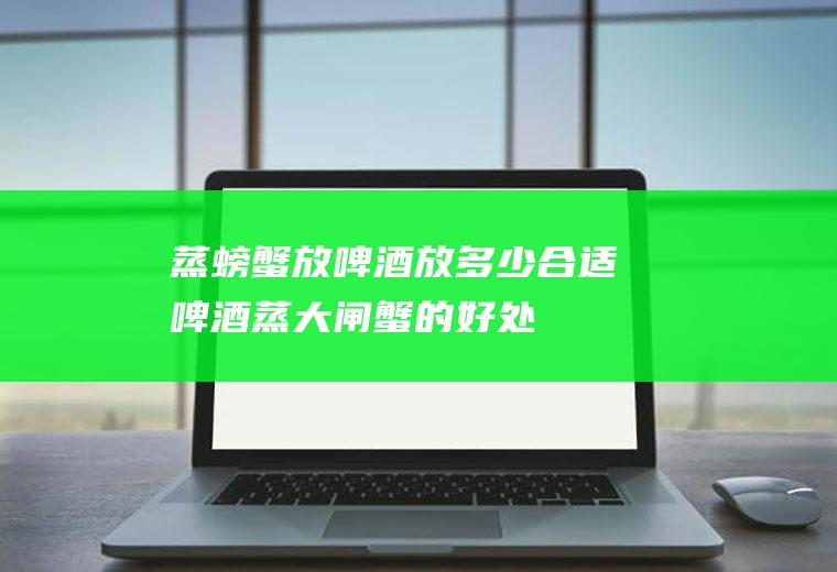 蒸螃蟹放啤酒放多少合适(啤酒蒸大闸蟹的好处)