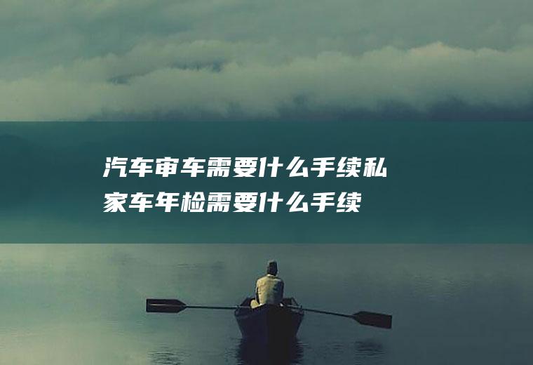 汽车审车需要什么手续(私家车年检需要什么手续)