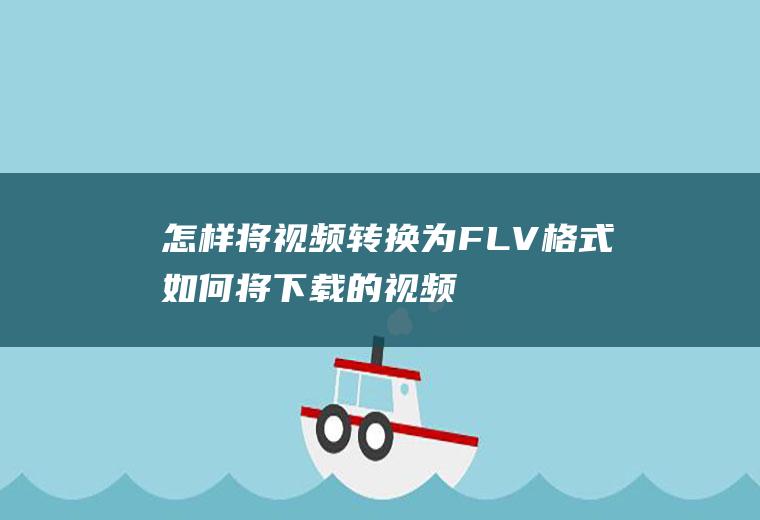 怎样将视频转换为FLV格式(如何将下载的视频转换格式)