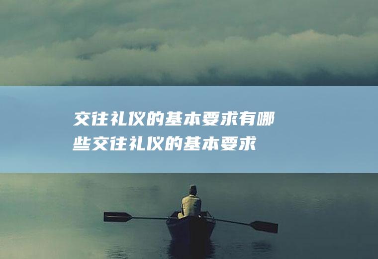 交往礼仪的基本要求有哪些,交往礼仪的基本要求有哪些内容