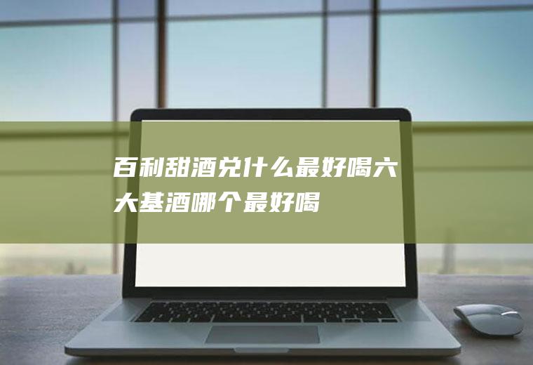 百利甜酒兑什么最好喝(六大基酒哪个最好喝)
