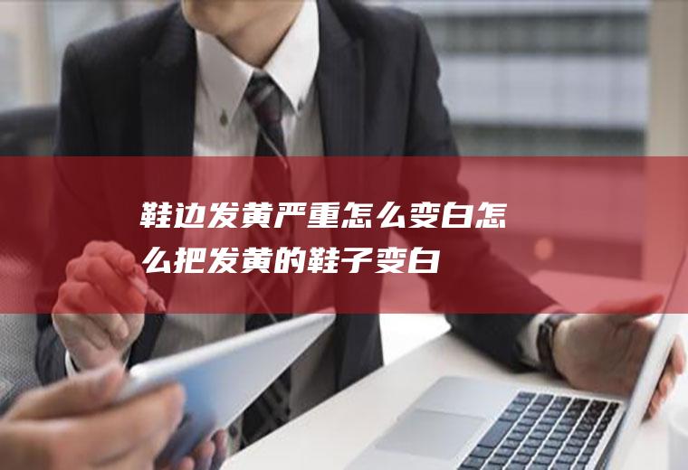 鞋边发黄严重怎么变白(怎么把发黄的鞋子变白)