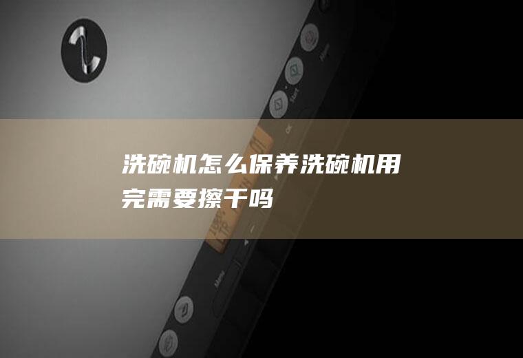 洗碗机怎么保养(洗碗机用完需要擦干吗)