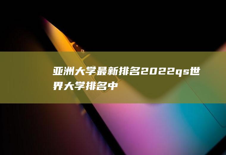 亚洲大学最新排名(2022qs世界大学排名中国)