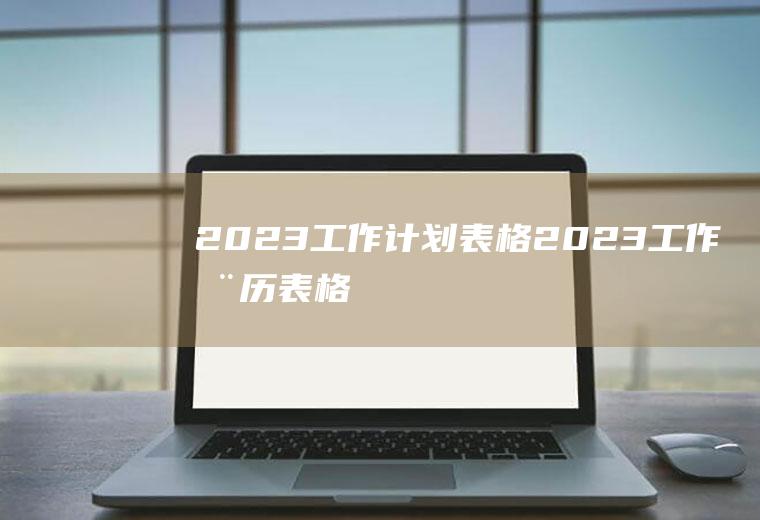 2023工作计划表格,2023工作周历表格,工作周历2023