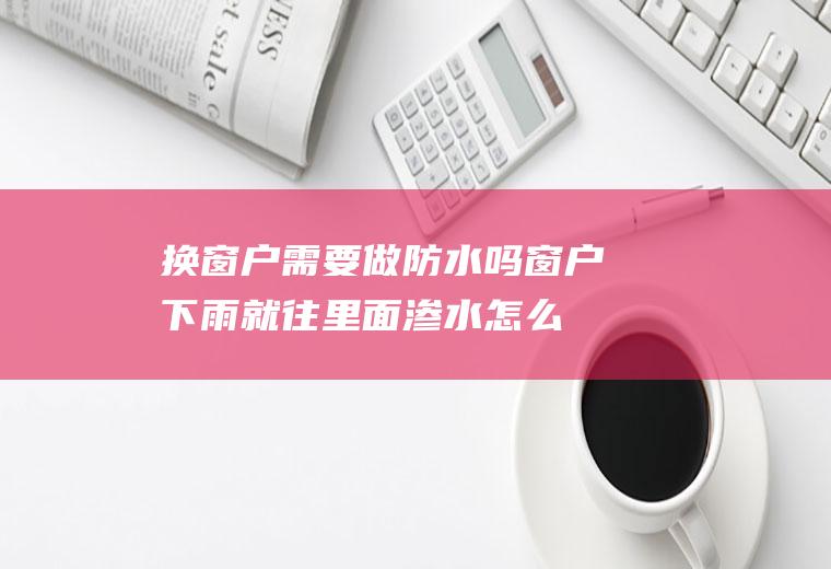 换窗户需要做防水吗(窗户下雨就往里面渗水怎么办)