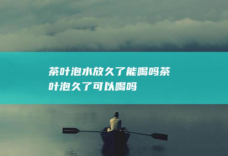茶叶泡水放久了能喝吗,茶叶泡久了可以喝吗