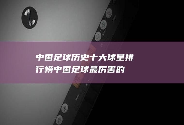 中国足球历史十大球星排行榜(中国足球最厉害的十大球员)