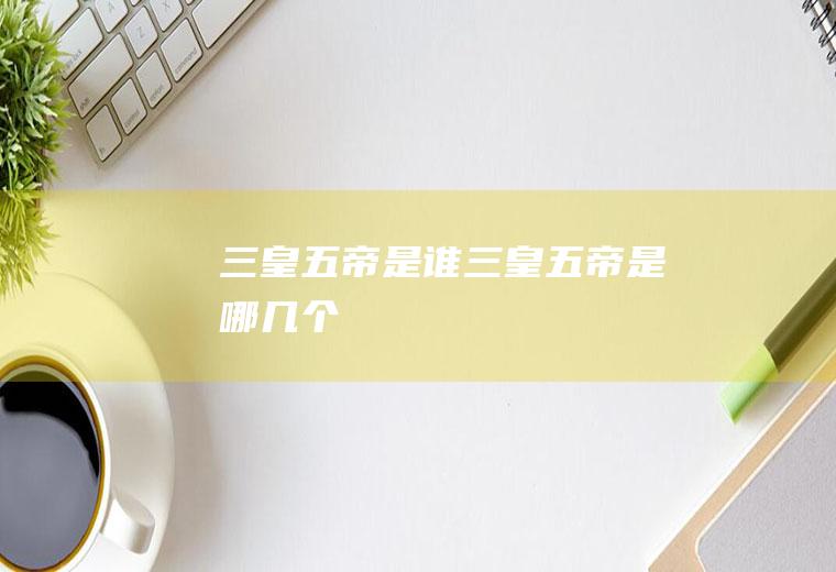 三皇五帝是谁(三皇五帝是哪几个)