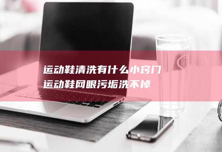 运动鞋清洗有什么小窍门(运动鞋网眼污垢洗不掉)