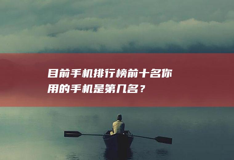 目前手机排行榜前十名,你用的手机是第几名？