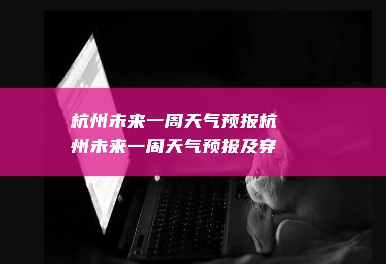杭州未来一周天气预报杭州未来一周天气预报及穿衣指数