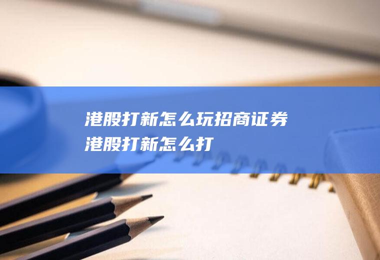 港股打新怎么玩(招商证券港股打新怎么打)