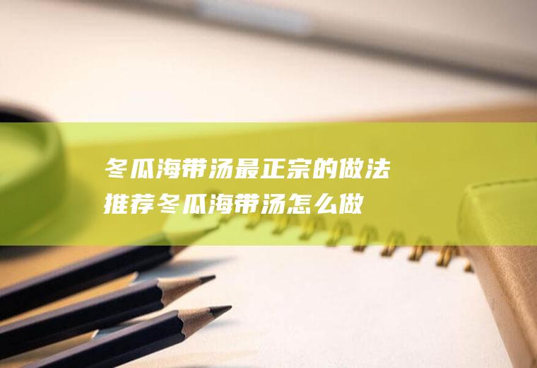 冬瓜海带汤最正宗的做法推荐(冬瓜海带汤怎么做好吃窍门)