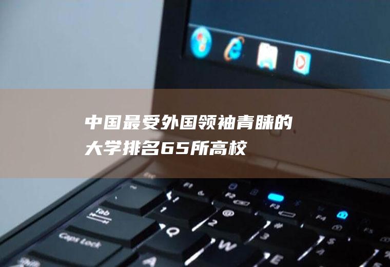 中国最受外国领袖青睐的大学排名(65所高校)(全国外国语大学排名)