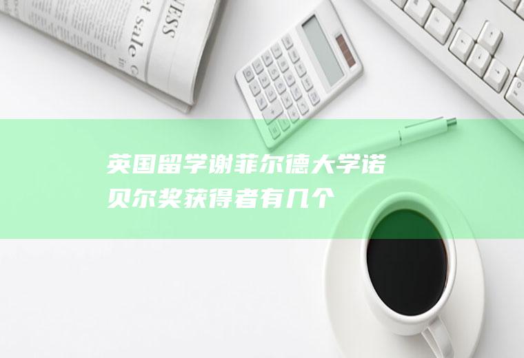 英国留学：谢菲尔德大学诺贝尔奖获得者有几个(中国三个诺贝尔奖获得者)