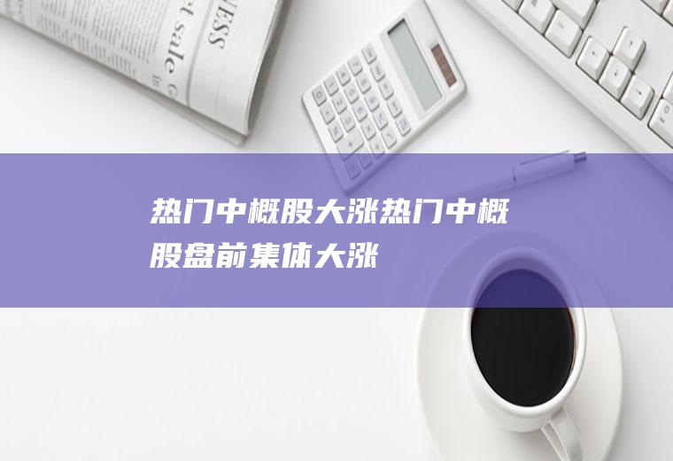 热门中概股大涨(热门中概股盘前集体大涨)