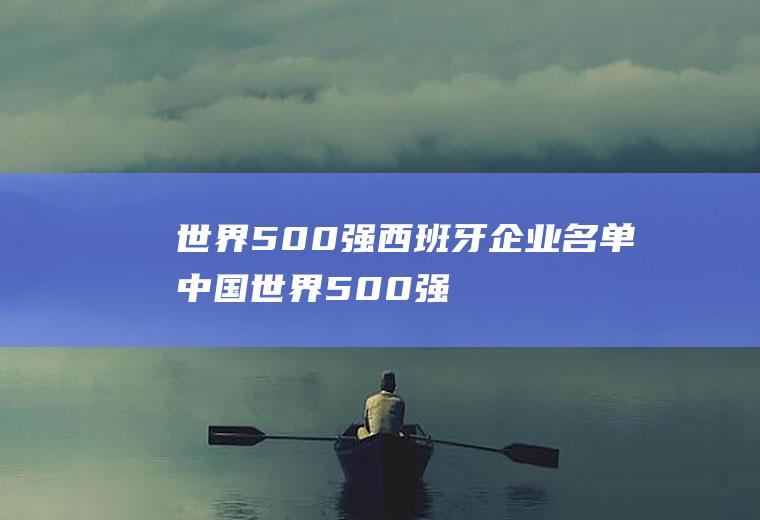世界500强西班牙企业名单(中国世界500强企业)