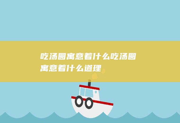 吃汤圆寓意着什么,吃汤圆寓意着什么道理