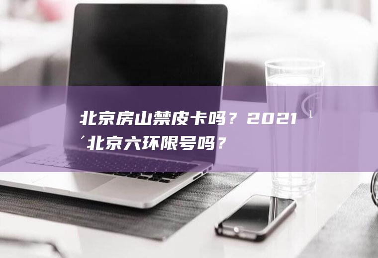 北京房山禁皮卡吗？2021年北京六环限号吗？