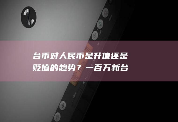 台币对人民币是升值还是贬值的趋势？一百万新台币等于多少人民币？