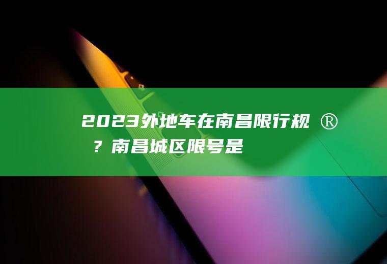 2023外地车在南昌限行规定？南昌城区限号是怎样规定的?区域是怎么划分的？