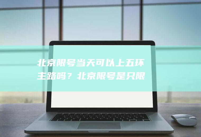 北京限号当天可以上五环主路吗？北京限号是只限五环之内吗？