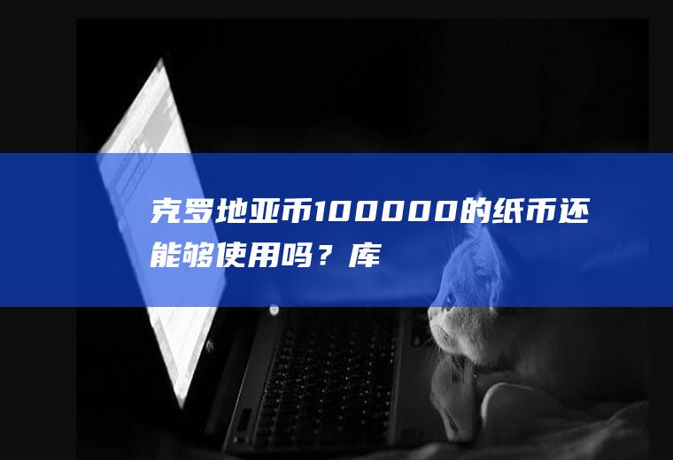 克罗地亚币100000的纸币还能够使用吗？库纳汇率