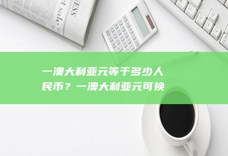 一澳大利亚元等于多少人民币？一澳大利亚元可换多少人民币？