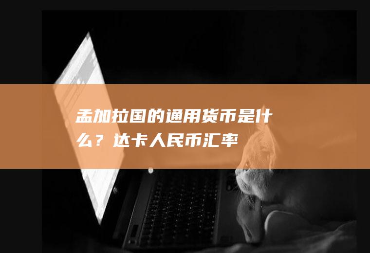孟加拉国的通用货币是什么？达卡人民币汇率
