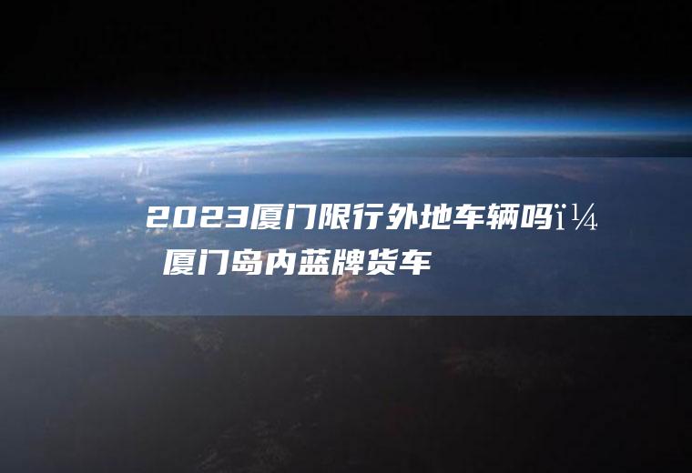 2023厦门限行外地车辆吗？厦门岛内蓝牌货车限行规定？