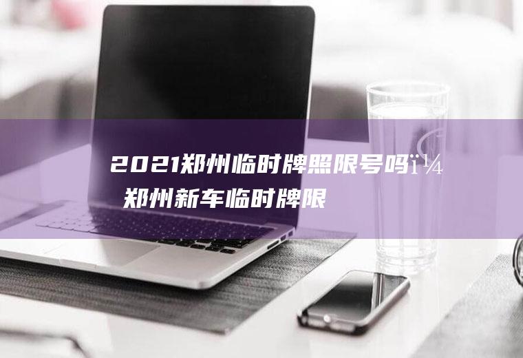 2021郑州临时牌照限号吗？郑州新车临时牌限号吗？