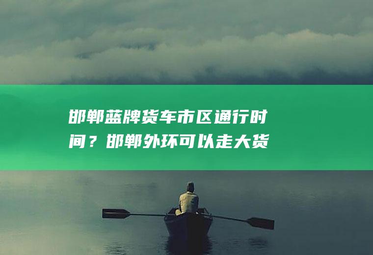 邯郸蓝牌货车市区通行时间？邯郸外环可以走大货车吗？