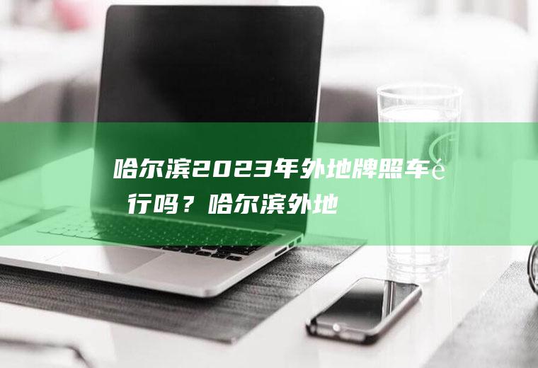 哈尔滨2023年外地牌照车限行吗？哈尔滨外地车限行吗？
