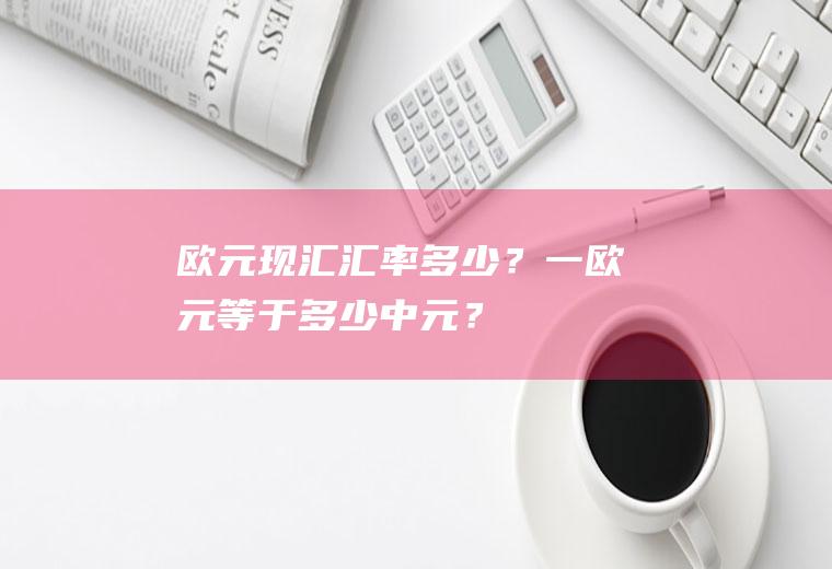 欧元现汇汇率多少？一欧元等于多少中元？