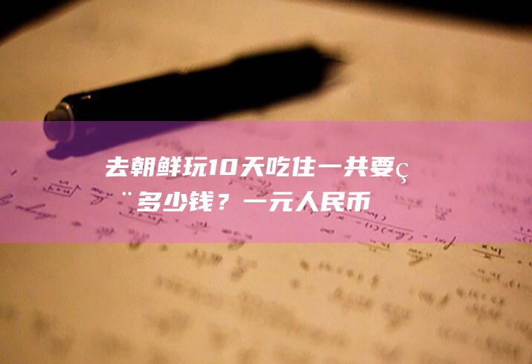 去朝鲜玩10天吃住一共要用多少钱？一元人民币等于多少越南币？