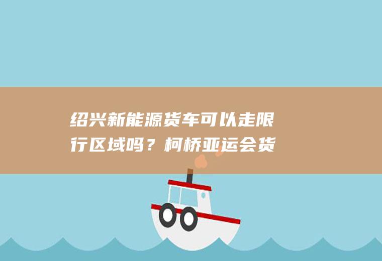 绍兴新能源货车可以走限行区域吗？柯桥亚运会货车可以通行吗？