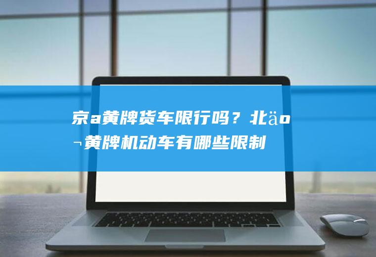 京a黄牌货车限行吗？北京黄牌机动车有哪些限制？