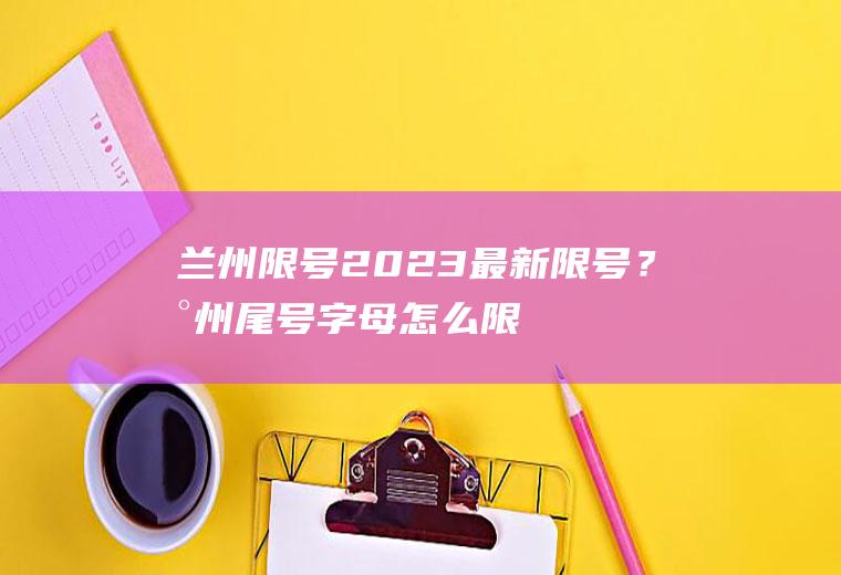 兰州限号2023最新限号？兰州尾号字母怎么限号？