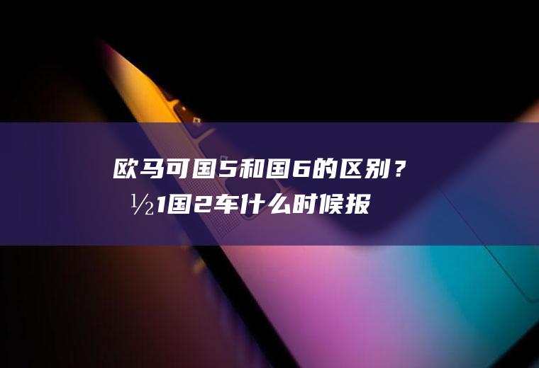 欧马可国5和国6的区别？国1国2车什么时候报废？