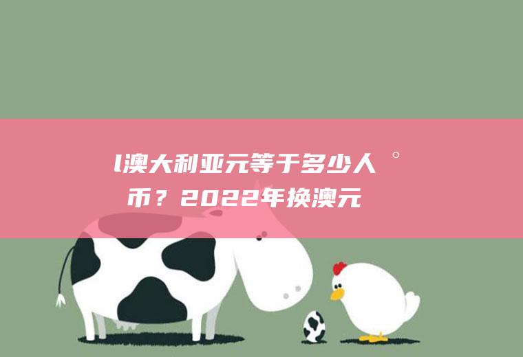 l澳大利亚元等于多少人民币？2022年换澳元最佳时间？