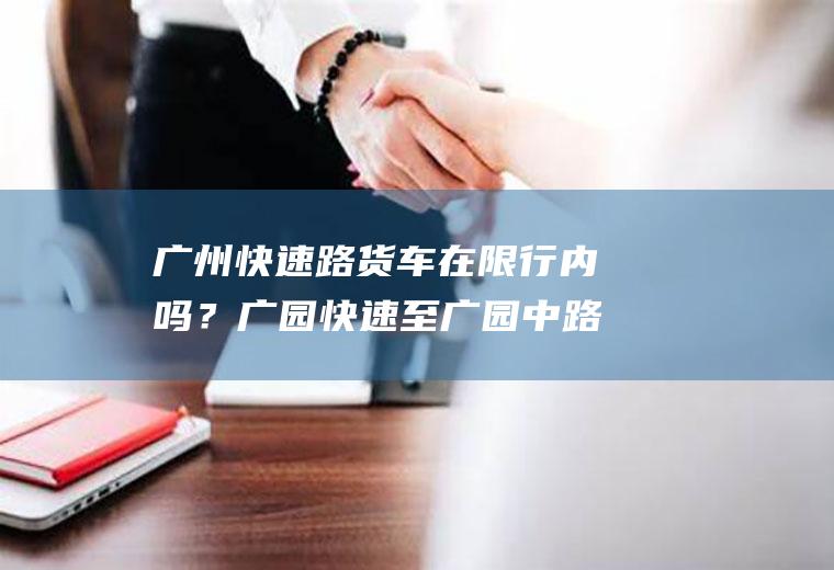 广州快速路货车在限行内吗？广园快速至广园中路大货车限行么？