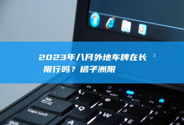 2023年八月外地车牌在长沙限行吗？橘子洲限行是什么意思？