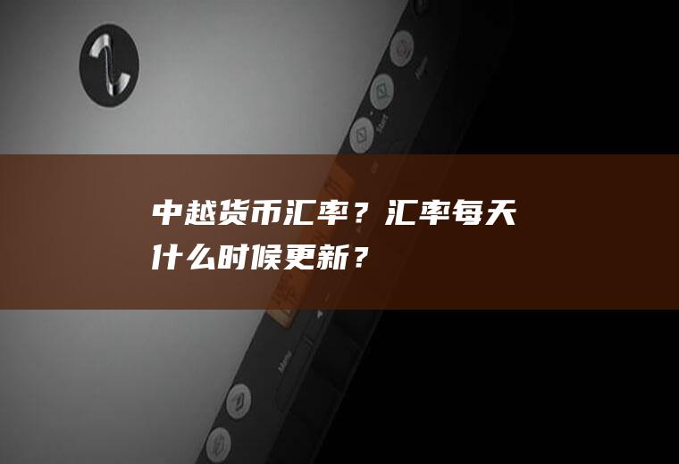 中越货币汇率？汇率每天什么时候更新？