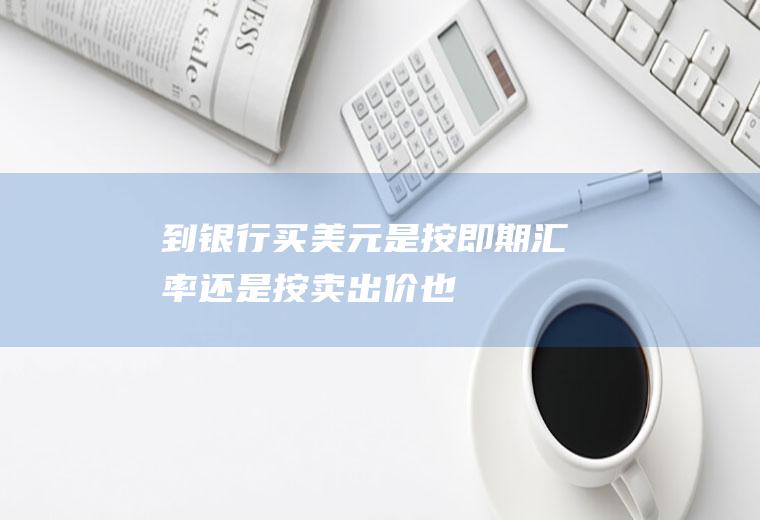 到银行买美元是按即期汇率还是按卖出价也